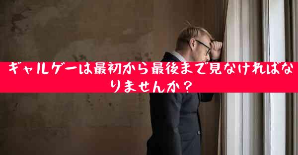 ギャルゲーは最初から最後まで見なければなりませんか？