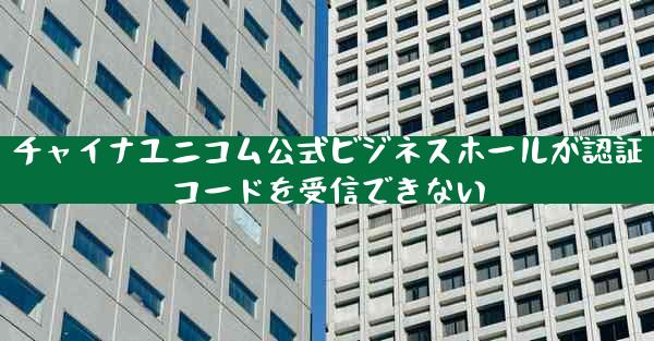 チャイナユニコム公式ビジネスホールが認証コードを受信できない