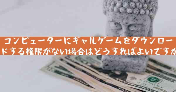 コンピューターにギャルゲームをダウンロードする権限がない場合はどうすればよいですか