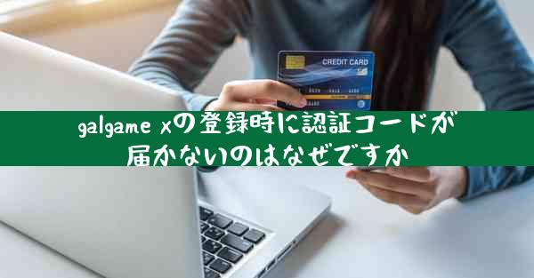 galgame xの登録時に認証コードが届かないのはなぜですか