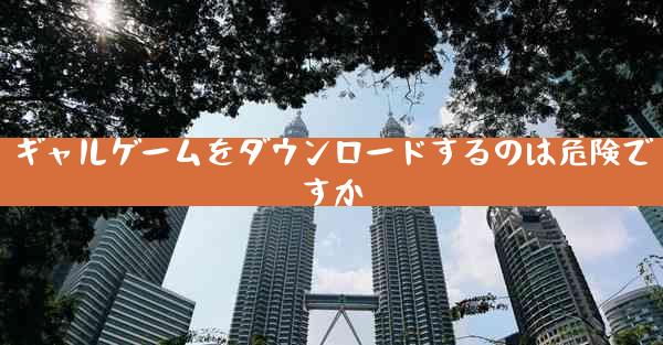 ギャルゲームをダウンロードするのは危険ですか