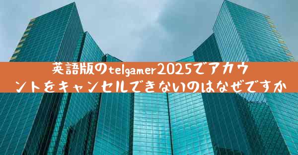 英語版のtelgamer2025でアカウントをキャンセルできないのはなぜですか