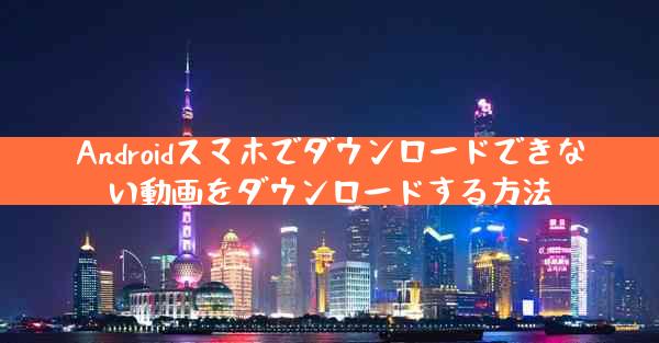 Androidスマホでダウンロードできない動画をダウンロードする方法