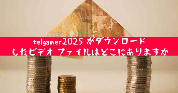 telgamer2025 がダウンロードしたビデオ ファイルはどこにありますか