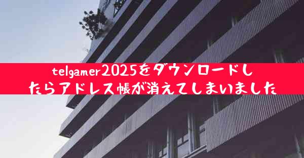 telgamer2025をダウンロードしたらアドレス帳が消えてしまいました