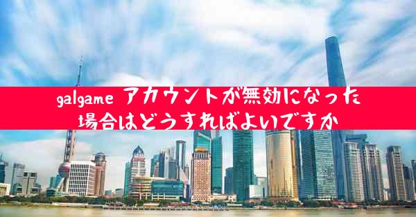 galgame アカウントが無効になった場合はどうすればよいですか