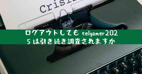 ログアウトしても telgamer2025 は引き続き調査されますか