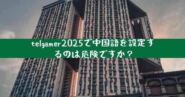 telgamer2025で中国語を設定するのは危険ですか？