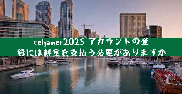 telgamer2025 アカウントの登録には料金を支払う必要がありますか