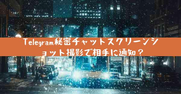 Telegram秘密チャットスクリーンショット撮影で相手に通知？