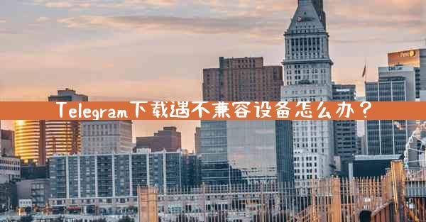 Telegram下载遇不兼容设备怎么办？