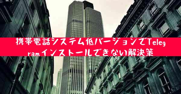 携帯電話システム低バージョンでTelegramインストールできない解決策