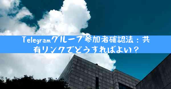 Telegramグループ参加者確認法：共有リンクでどうすればよい？