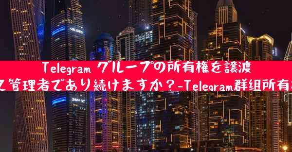 Telegram グループの所有権を譲渡した後も、私は依然として管理者であり続けますか？-Telegram群组所有权转让后，我仍为管理者？