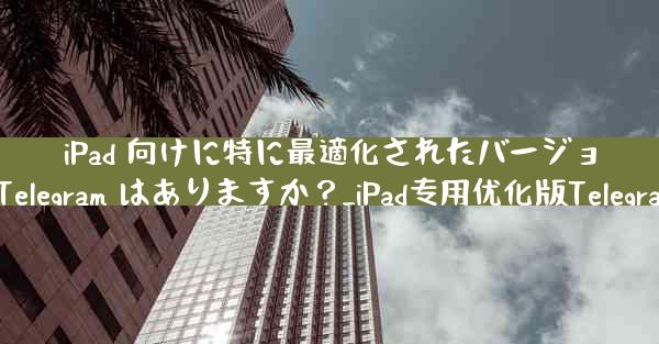 iPad 向けに特に最適化されたバージョンの Telegram はありますか？_iPad专用优化版Telegram推荐