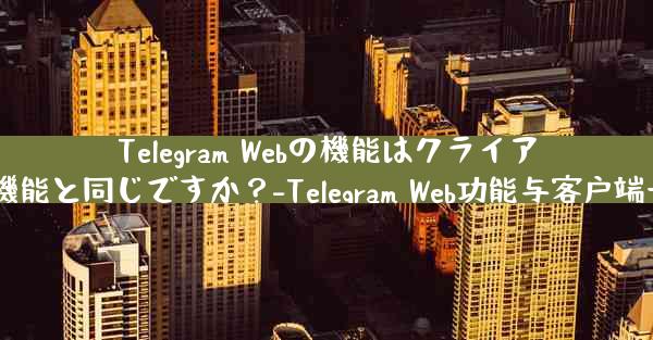 Telegram Webの機能はクライアントの機能と同じですか？-Telegram Web功能与客户端一致吗？